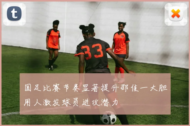 国足比赛节奏显著提升邵佳一大胆用人激发球员进攻潜力
