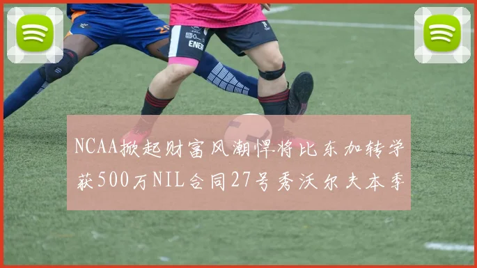 NCAA掀起财富风潮悍将比东加转学获500万NIL合同27号秀沃尔夫本季收入280万