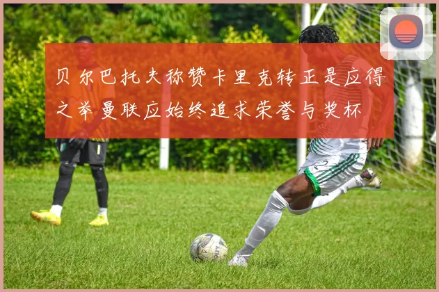 贝尔巴托夫称赞卡里克转正是应得之举曼联应始终追求荣誉与奖杯