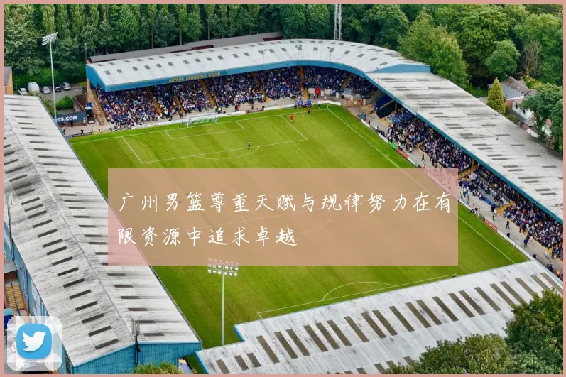 广州男篮尊重天赋与规律努力在有限资源中追求卓越