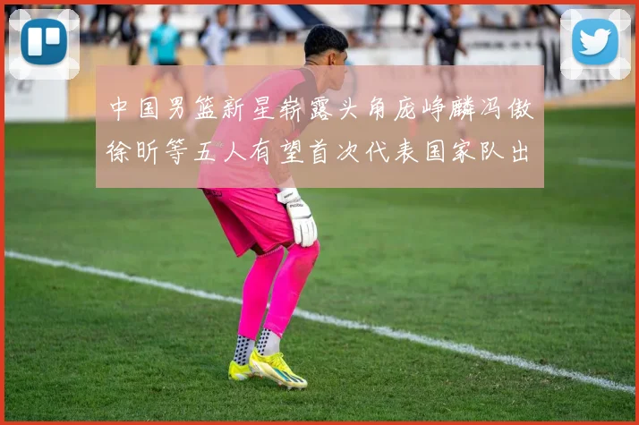 中国男篮新星崭露头角庞峥麟冯傲徐昕等五人有望首次代表国家队出战