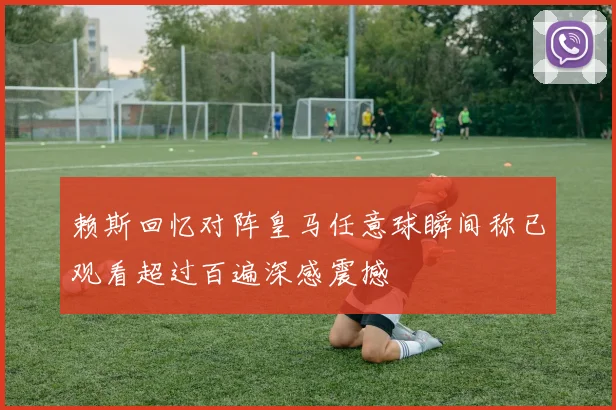 赖斯回忆对阵皇马任意球瞬间称已观看超过百遍深感震撼