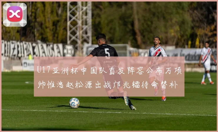 U17亚洲杯中国队首发阵容公布万项帅惟浩赵松源出战邝兆镭待命替补