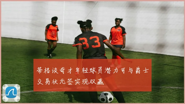 蒂格谈奇才年轻球员潜力可与爵士交易状元签实现双赢