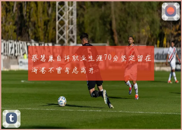 蔡慧康自评职业生涯70分坚定留在海港不曾考虑离开