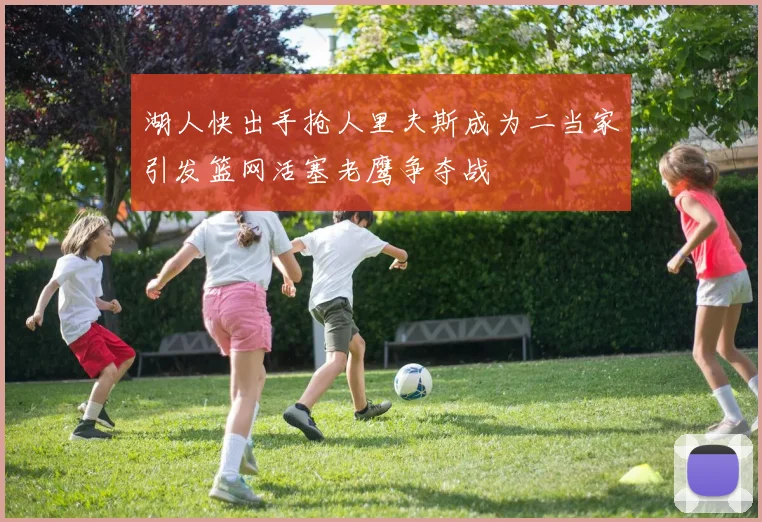 湖人快出手抢人里夫斯成为二当家引发篮网活塞老鹰争夺战