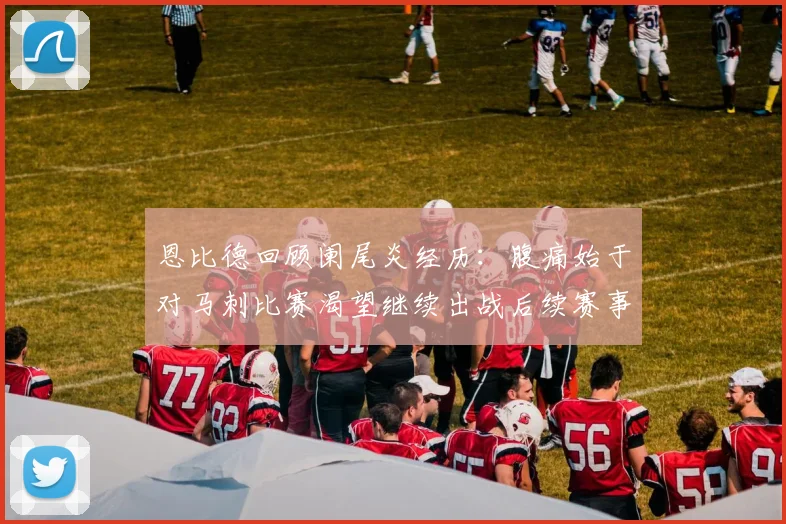 恩比德回顾阑尾炎经历：腹痛始于对马刺比赛渴望继续出战后续赛事