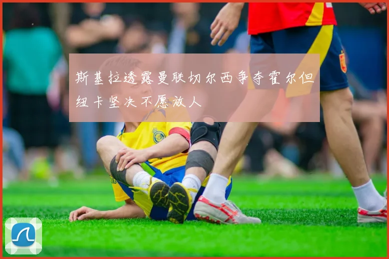 斯基拉透露曼联切尔西争夺霍尔但纽卡坚决不愿放人