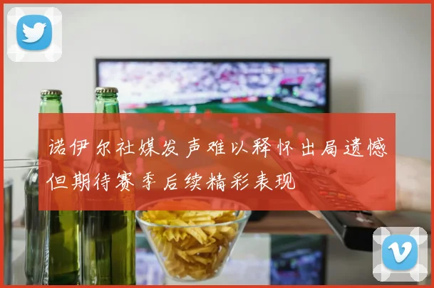 诺伊尔社媒发声难以释怀出局遗憾但期待赛季后续精彩表现