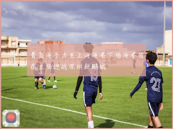 青岛海牛力克上海海港下场海港将在主场迎战深圳新鹏城