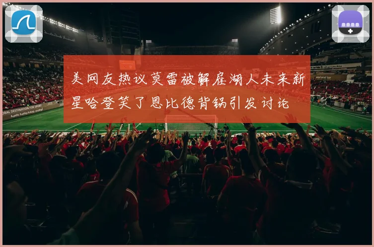 美网友热议莫雷被解雇湖人未来新星哈登笑了恩比德背锅引发讨论