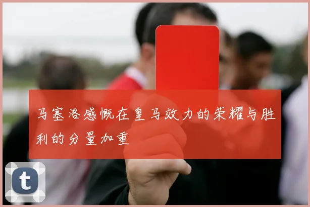 马塞洛感慨在皇马效力的荣耀与胜利的分量加重