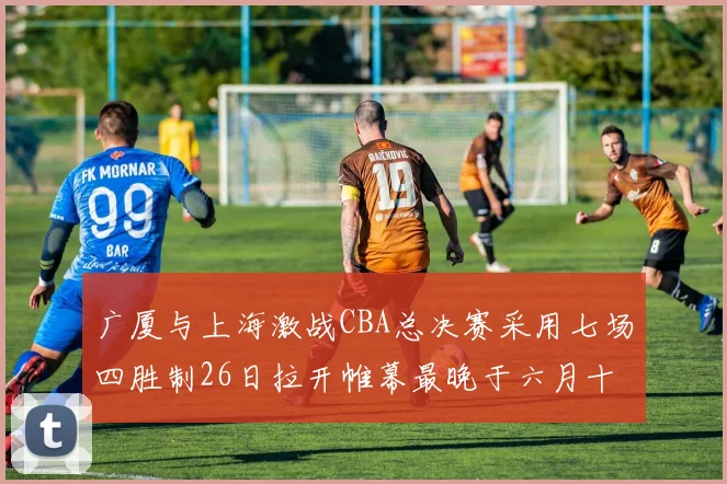 广厦与上海激战CBA总决赛采用七场四胜制26日拉开帷幕最晚于六月十一日落幕