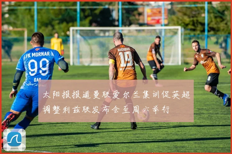 太阳报报道曼联爱尔兰集训促英超调整利兹联发布会至周六举行