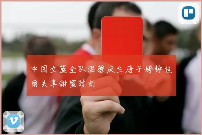 中国女篮全队温馨庆生唐子婷钟佳丽共享甜蜜时刻