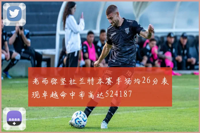 老而弥坚杜兰特本赛季场均26分表现卓越命中率高达524187