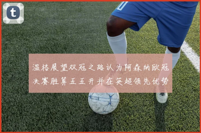 温格展望双冠之路认为阿森纳欧冠决赛胜算五五开并在英超领先优势明显
